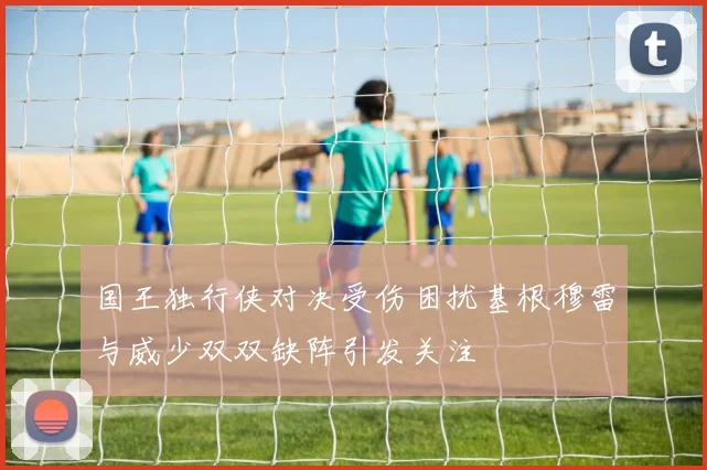 国王独行侠对决受伤困扰基根穆雷与威少双双缺阵引发关注