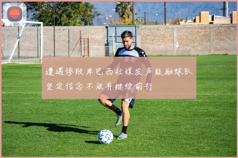 遭遇惨败库巴西社媒发声鼓励球队坚定信念不放弃继续前行