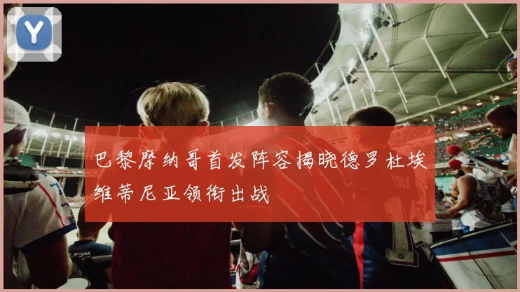 巴黎摩纳哥首发阵容揭晓德罗杜埃维蒂尼亚领衔出战