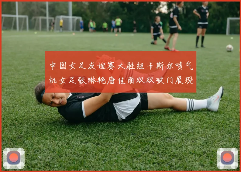 中国女足友谊赛大胜纽卡斯尔喷气机女足张琳艳唐佳丽双双破门展现实力