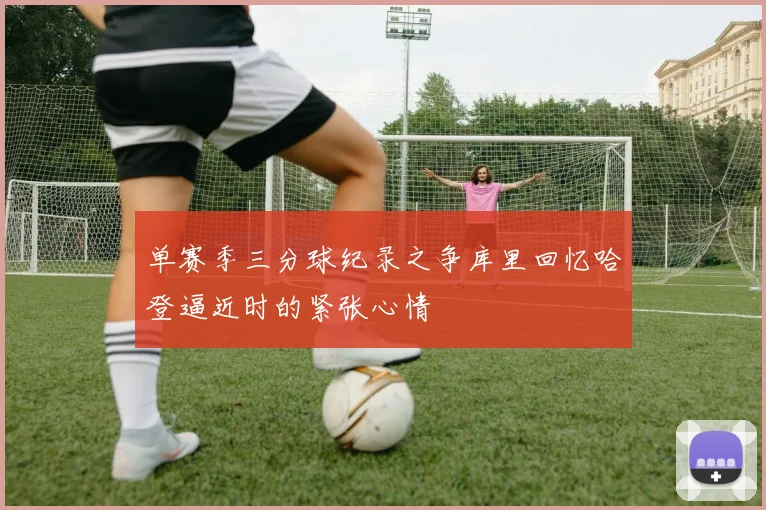 单赛季三分球纪录之争库里回忆哈登逼近时的紧张心情