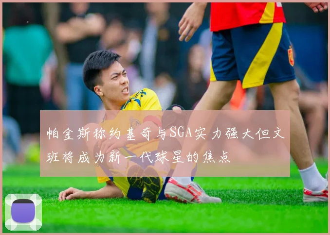 帕金斯称约基奇与SGA实力强大但文班将成为新一代球星的焦点