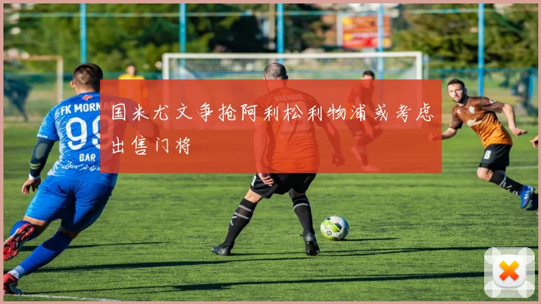 国米尤文争抢阿利松利物浦或考虑出售门将