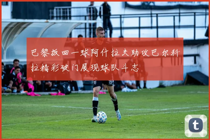 巴黎扳回一球阿什拉夫助攻巴尔科拉精彩破门展现球队斗志