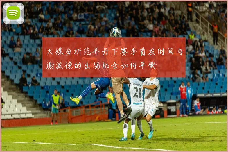 火媒分析范乔丹下赛季首发时间与谢泼德的出场机会如何平衡