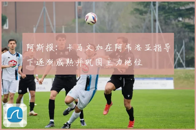 阿斯报：卡马文加在阿韦洛亚指导下逐渐成熟并巩固主力地位