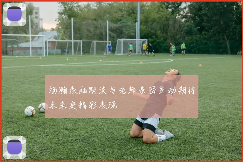 杨瀚森幽默谈与老师亲密互动期待未来更精彩表现