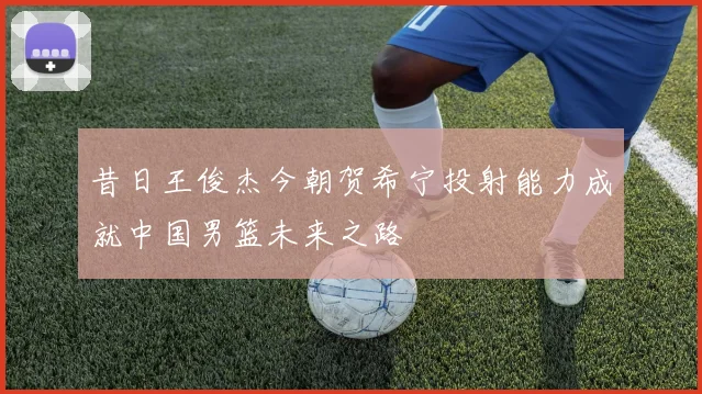 昔日王俊杰今朝贺希宁投射能力成就中国男篮未来之路
