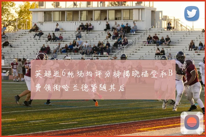 英超近6轮场均评分榜揭晓福登和B费领衔哈兰德紧随其后