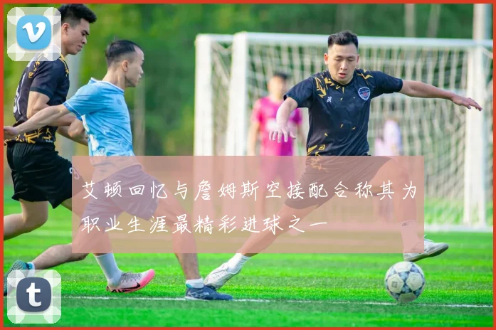艾顿回忆与詹姆斯空接配合称其为职业生涯最精彩进球之一