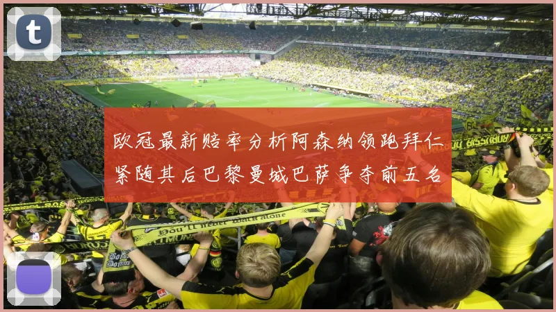 欧冠最新赔率分析阿森纳领跑拜仁紧随其后巴黎曼城巴萨争夺前五名