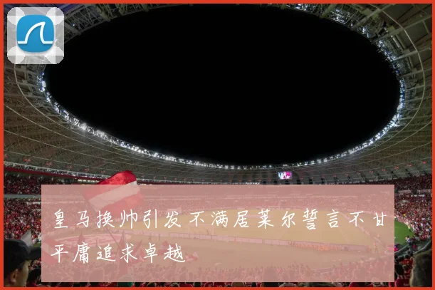 皇马换帅引发不满居莱尔誓言不甘平庸追求卓越