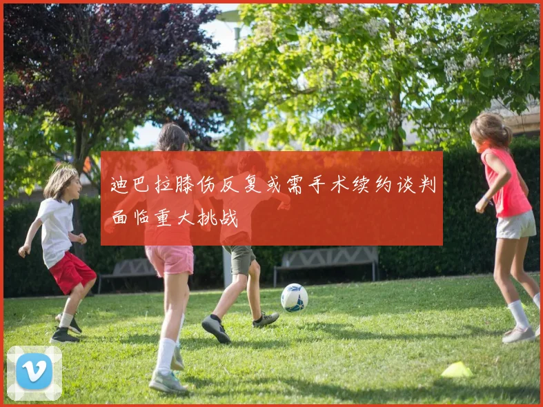 迪巴拉膝伤反复或需手术续约谈判面临重大挑战
