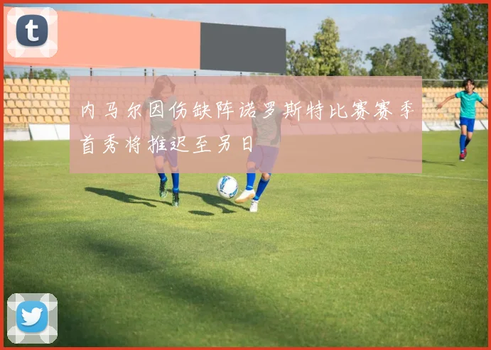 内马尔因伤缺阵诺罗斯特比赛赛季首秀将推迟至另日