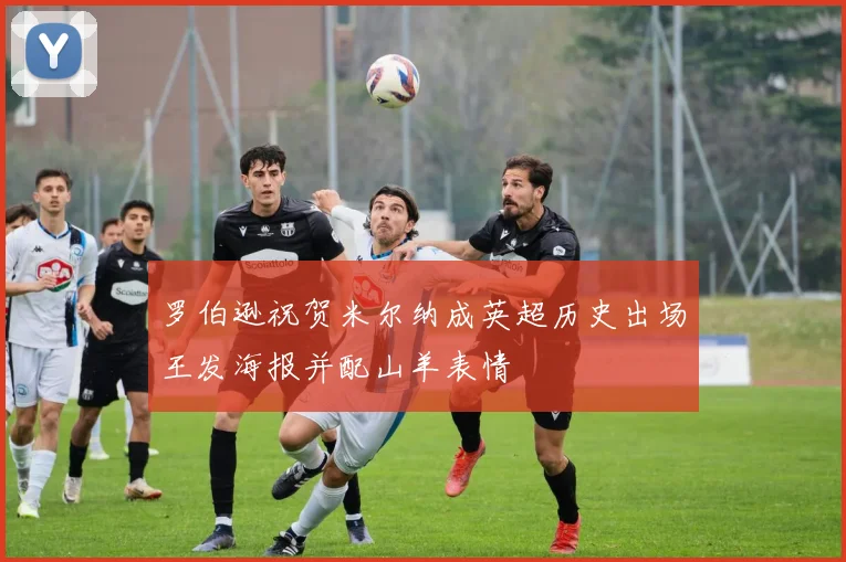罗伯逊祝贺米尔纳成英超历史出场王发海报并配山羊表情