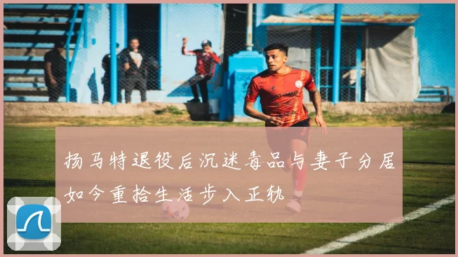 扬马特退役后沉迷毒品与妻子分居如今重拾生活步入正轨