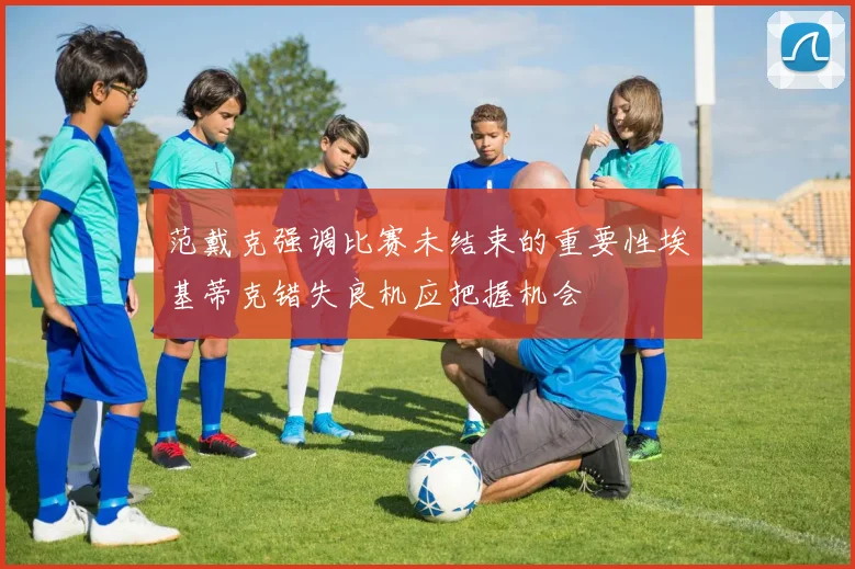 范戴克强调比赛未结束的重要性埃基蒂克错失良机应把握机会